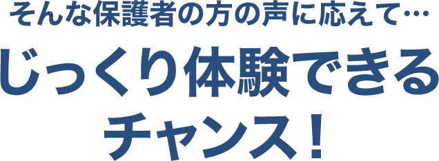 そんな保護者の方の声に応えて…じっくり体験できるチャンス!